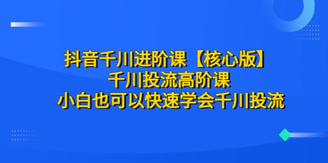 抖音千川进阶课核心版-千川投流高阶课小白也可以快速学会千川投流