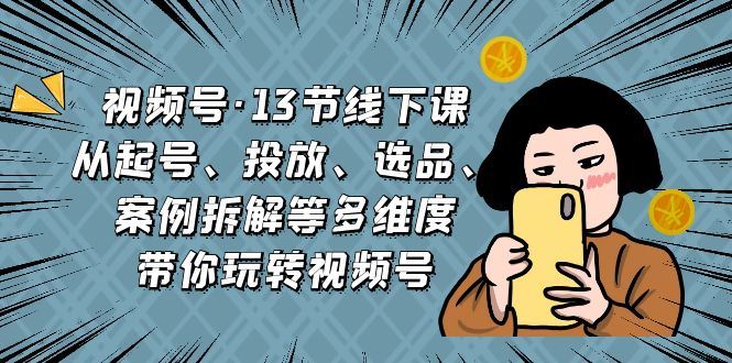 视频号13节线下课，起号、投放、选品、案例拆解等