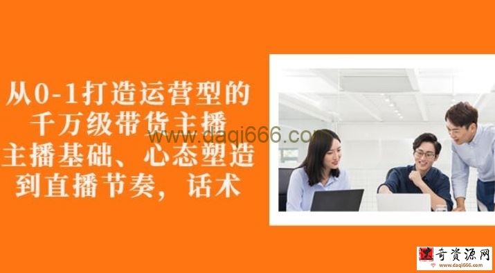 从0-1打造运营型的带货主播培训：主播基础、心态塑造，能力培养到直播节奏，话术